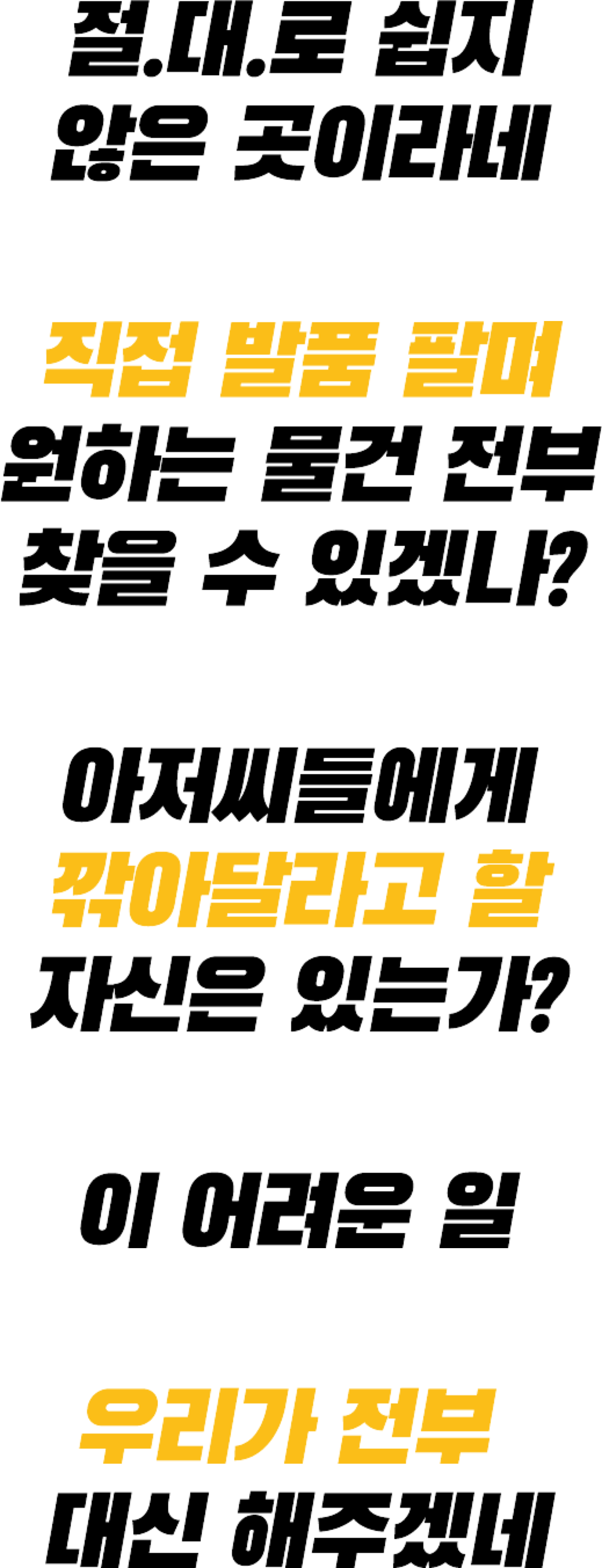 절.대.로 쉽지 않은 곳이라네 직접 발품 팔며 원하는 물건 전부 찾을 수 있겠나? 아저씨들에게 깍아달라고 할 자신은 있는가? 이 어려운 일 우리가 전부 대신 해주겠네